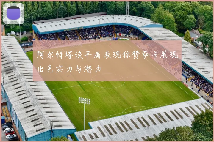 阿尔特塔谈平局表现称赞萨卡展现出色实力与潜力