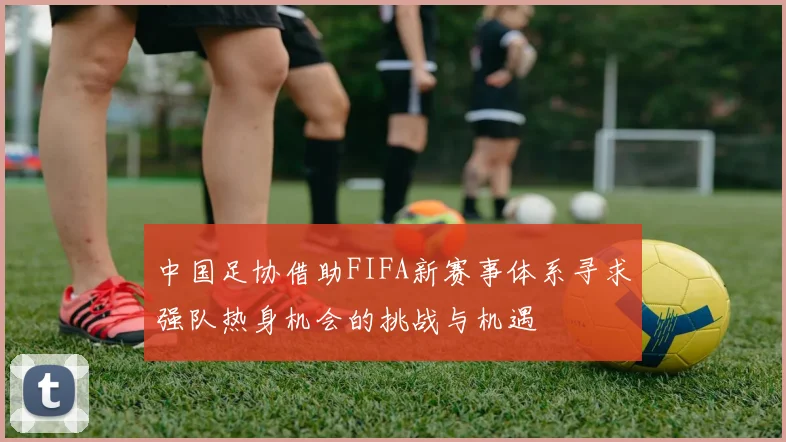 中国足协借助FIFA新赛事体系寻求强队热身机会的挑战与机遇