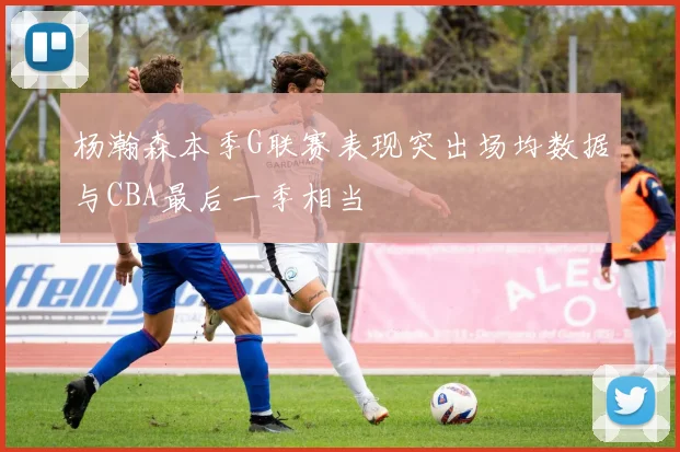 杨瀚森本季G联赛表现突出场均数据与CBA最后一季相当