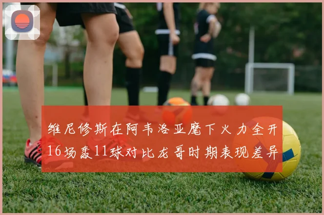 维尼修斯在阿韦洛亚麾下火力全开16场轰11球对比龙哥时期表现差异明显