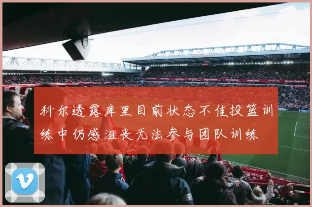 科尔透露库里目前状态不佳投篮训练中仍感沮丧无法参与团队训练