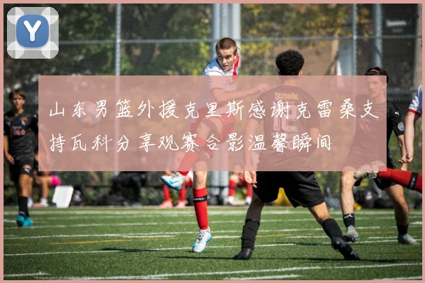 山东男篮外援克里斯感谢克雷桑支持瓦科分享观赛合影温馨瞬间