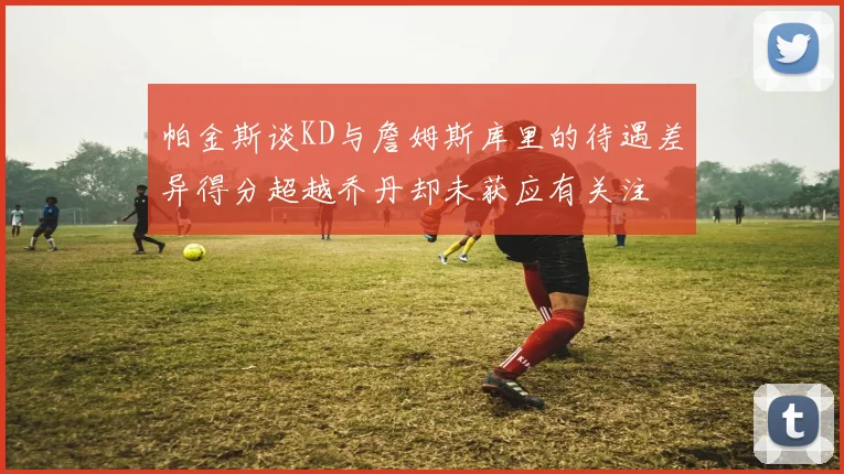 帕金斯谈KD与詹姆斯库里的待遇差异得分超越乔丹却未获应有关注