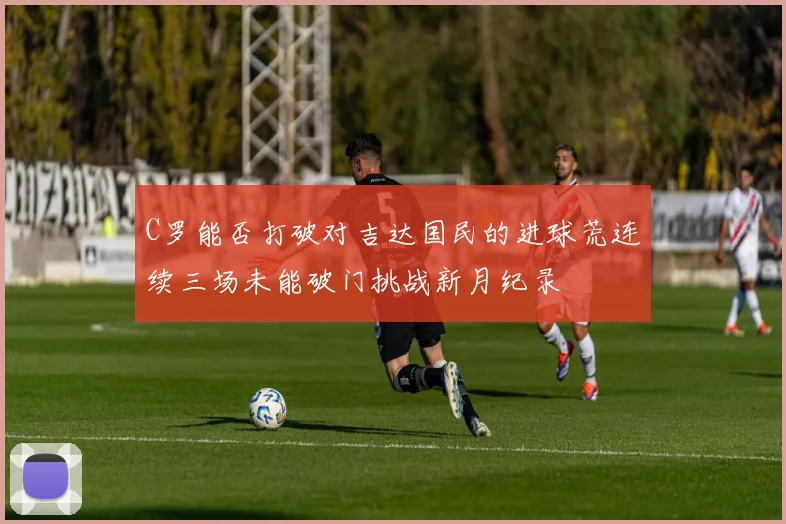 C罗能否打破对吉达国民的进球荒连续三场未能破门挑战新月纪录