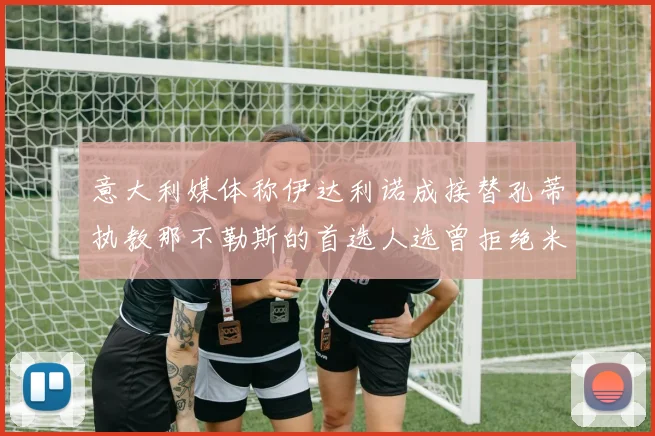 意大利媒体称伊达利诺成接替孔蒂执教那不勒斯的首选人选曾拒绝米兰邀约