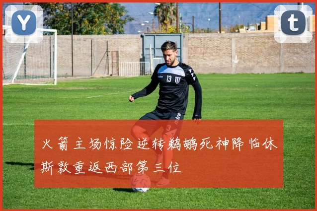 火箭主场惊险逆转鹈鹕死神降临休斯敦重返西部第三位