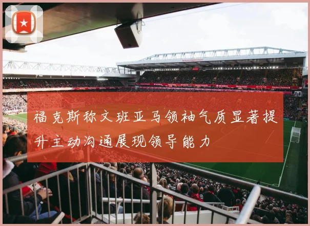福克斯称文班亚马领袖气质显著提升主动沟通展现领导能力