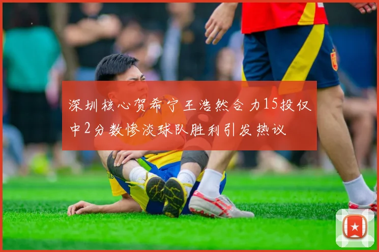 深圳核心贺希宁王浩然合力15投仅中2分数惨淡球队胜利引发热议