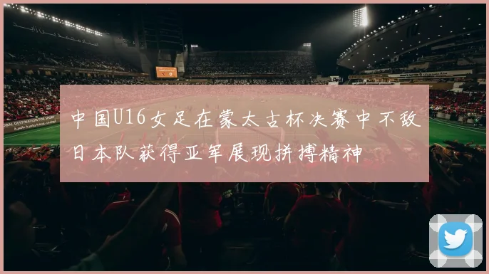 中国U16女足在蒙太古杯决赛中不敌日本队获得亚军展现拼搏精神